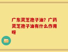 广东灵芝孢子油？广药灵芝孢子油有什么作用呀