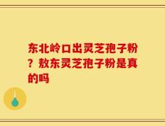 东北岭口出灵芝孢子粉？敖东灵芝孢子粉是真的吗