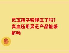 灵芝孢子粉降压了吗？高血压用灵芝产品能缓解吗
