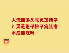 人流后多久吃灵芝孢子？灵芝孢子粉子宫肌瘤术后能吃吗