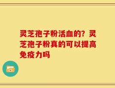 灵芝孢子粉活血的？灵芝孢子粉真的可以提高免疫力吗