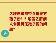 乙肝患者可否食用灵芝孢子粉？？解答乙肝病人食用灵芝孢子粉的问题？
