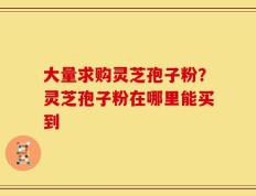 大量求购灵芝孢子粉？灵芝孢子粉在哪里能买到