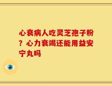 心衰病人吃灵芝孢子粉？心力衰竭还能用益安宁丸吗