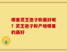 哪里灵芝孢子粉最好呢？灵芝孢子粉产地哪里的最好