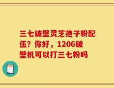 三七破壁灵芝孢子粉配伍？你好，1206破壁机可以打三七粉吗