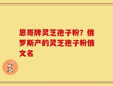 恩哥牌灵芝孢子粉？俄罗斯产的灵芝孢子粉俄文名