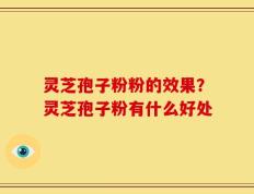 灵芝孢子粉粉的效果？灵芝孢子粉有什么好处