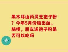 黑木耳山药灵芝孢子粉？今年5月份脑出血，脑梗，朋友送孢子粉是否可以吃吗