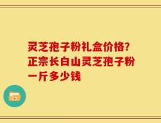 灵芝孢子粉礼盒价格？正宗长白山灵芝孢子粉一斤多少钱