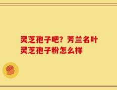 灵芝孢子吧？芳兰名叶灵芝孢子粉怎么样