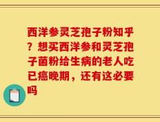西洋参灵芝孢子粉知乎？想买西洋参和灵芝孢子菌粉给生病的老人吃已癌晚期，还有这必要吗