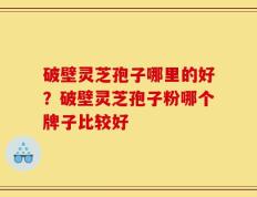 破壁灵芝孢子哪里的好？破壁灵芝孢子粉哪个牌子比较好