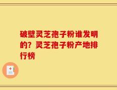 破壁灵芝孢子粉谁发明的？灵芝孢子粉产地排行榜