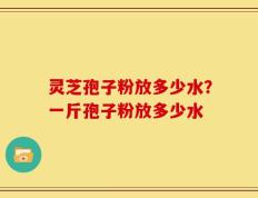 灵芝孢子粉放多少水？一斤孢子粉放多少水