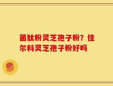 菌肽粉灵芝孢子粉？佳尔科灵芝孢子粉好吗