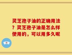灵芝孢子油的正确用法？灵芝孢子油是怎么样使用的，可以用多久呢