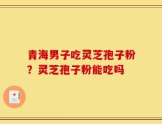青海男子吃灵芝孢子粉？灵芝孢子粉能吃吗