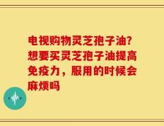 电视购物灵芝孢子油？想要买灵芝孢子油提高免疫力，服用的时候会麻烦吗