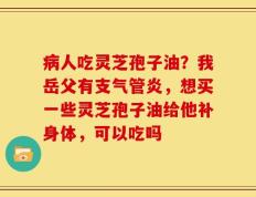 病人吃灵芝孢子油？我岳父有支气管炎，想买一些灵芝孢子油给他补身体，可以吃吗
