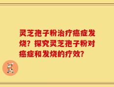 灵芝孢子粉治疗癌症发烧？探究灵芝孢子粉对癌症和发烧的疗效？
