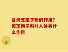 谷灵芝孢子粉的作用？灵芝孢子粉对人体有什么作用