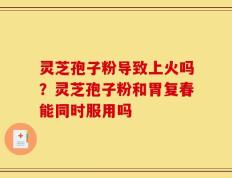 灵芝孢子粉导致上火吗？灵芝孢子粉和胃复春能同时服用吗