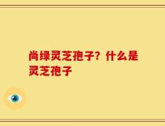 尚绿灵芝孢子？什么是灵芝孢子
