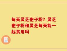 每天灵芝孢子粉？灵芝孢子粉和灵芝每天能一起食用吗