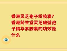 香港灵芝孢子粉胶囊？香港懿生堂灵芝破壁孢子精华素胶囊的功效是什么