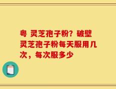 粤 灵芝孢子粉？破壁灵芝孢子粉每天服用几次，每次服多少