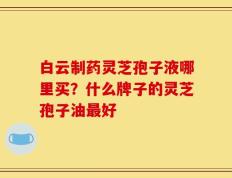 白云制药灵芝孢子液哪里买？什么牌子的灵芝孢子油最好