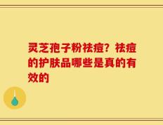 灵芝孢子粉祛痘？祛痘的护肤品哪些是真的有效的