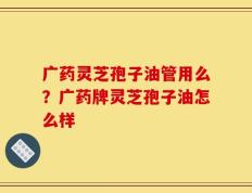 广药灵芝孢子油管用么？广药牌灵芝孢子油怎么样