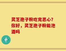 灵芝孢子粉吃完恶心？你好，灵芝孢子粉能泡酒吗
