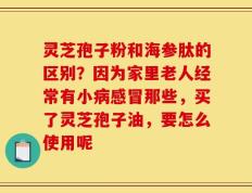 灵芝孢子粉和海参肽的区别？因为家里老人经常有小病感冒那些，买了灵芝孢子油，要怎么使用呢