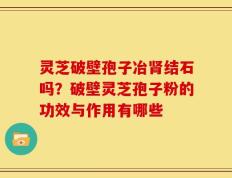 灵芝破壁孢子冶肾结石吗？破壁灵芝孢子粉的功效与作用有哪些