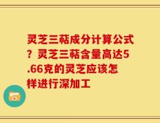 灵芝三萜成分计算公式？灵芝三萜含量高达5.66克的灵芝应该怎样进行深加工