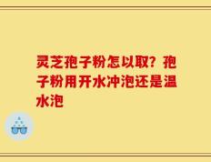 灵芝孢子粉怎以取？孢子粉用开水冲泡还是温水泡