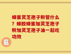 蜂蜜灵芝孢子粉管什么？蜂胶蜂蜜加灵芝孢子粉加灵芝孢子油一起吃功效