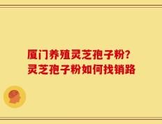 厦门养殖灵芝孢子粉？灵芝孢子粉如何找销路