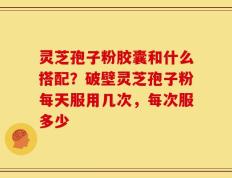 灵芝孢子粉胶囊和什么搭配？破壁灵芝孢子粉每天服用几次，每次服多少