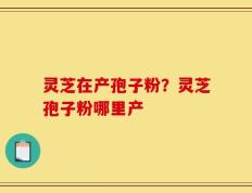 灵芝在产孢子粉？灵芝孢子粉哪里产