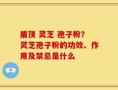 盾顶 灵芝 孢子粉？灵芝孢子粉的功效、作用及禁忌是什么