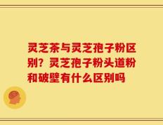 灵芝茶与灵芝孢子粉区别？灵芝孢子粉头道粉和破壁有什么区别吗