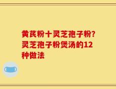 黄芪粉十灵芝孢子粉？灵芝孢子粉煲汤的12种做法