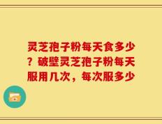 灵芝孢子粉每天食多少？破壁灵芝孢子粉每天服用几次，每次服多少