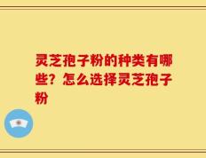 灵芝孢子粉的种类有哪些？怎么选择灵芝孢子粉