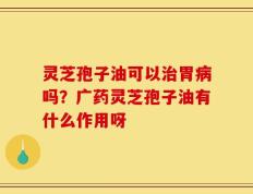 灵芝孢子油可以治胃病吗？广药灵芝孢子油有什么作用呀