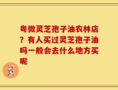 粤微灵芝孢子油农林店？有人买过灵芝孢子油吗一般会去什么地方买呢